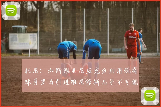 托尼：加斯佩里尼应充分利用现有球员罗马引进维尼修斯几乎不可能