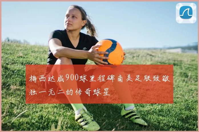 梅西达成900球里程碑南美足联致敬独一无二的传奇球星