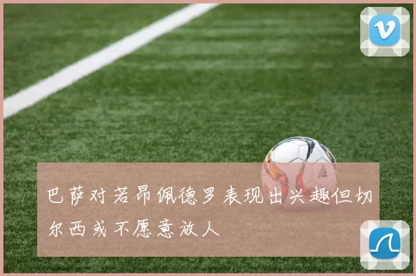 巴萨对若昂佩德罗表现出兴趣但切尔西或不愿意放人
