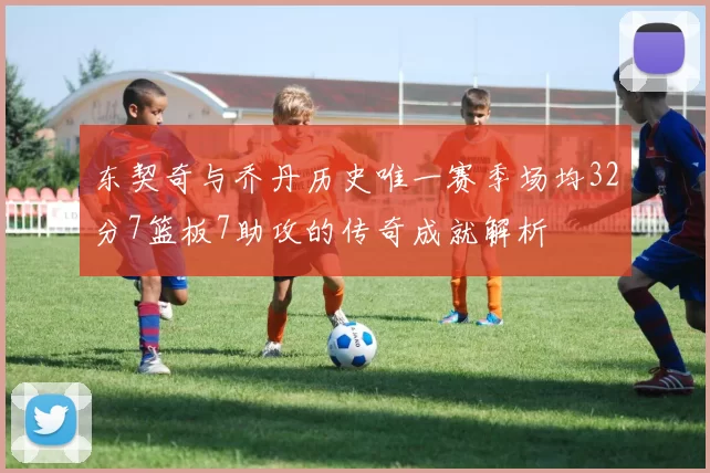 东契奇与乔丹历史唯一赛季场均32分7篮板7助攻的传奇成就解析