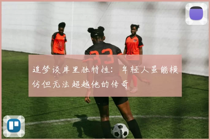 追梦谈库里独特性：年轻人虽能模仿但无法超越他的传奇