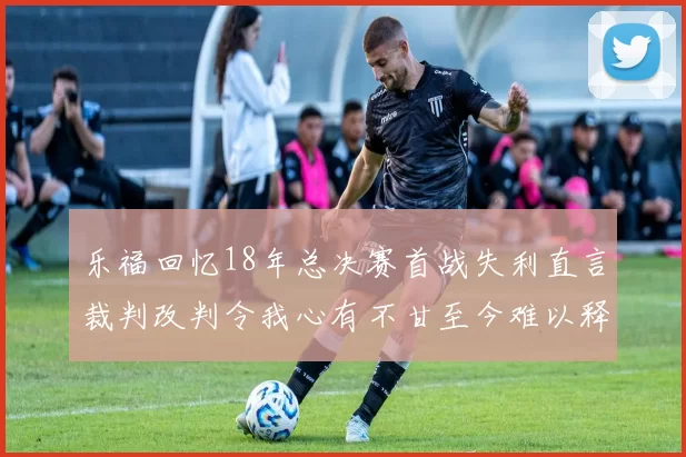 乐福回忆18年总决赛首战失利直言裁判改判令我心有不甘至今难以释怀