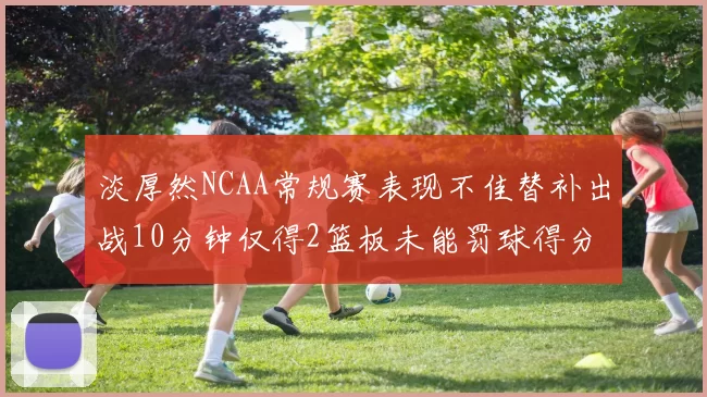 淡厚然NCAA常规赛表现不佳替补出战10分钟仅得2篮板未能罚球得分