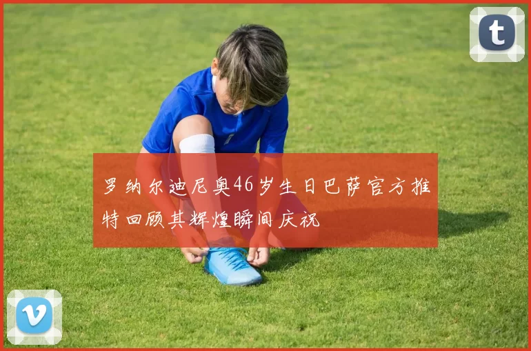罗纳尔迪尼奥46岁生日巴萨官方推特回顾其辉煌瞬间庆祝