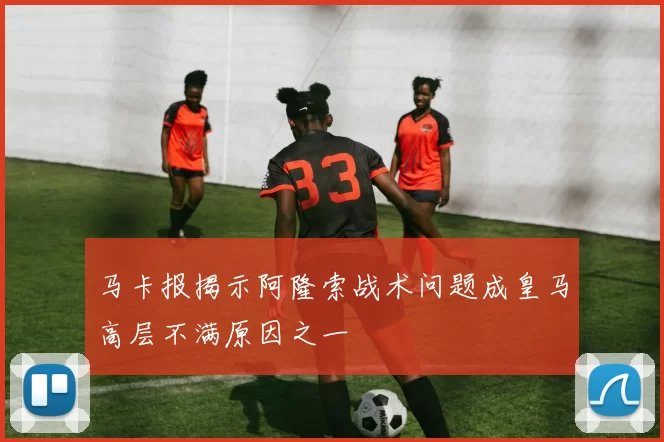 马卡报揭示阿隆索战术问题成皇马高层不满原因之一
