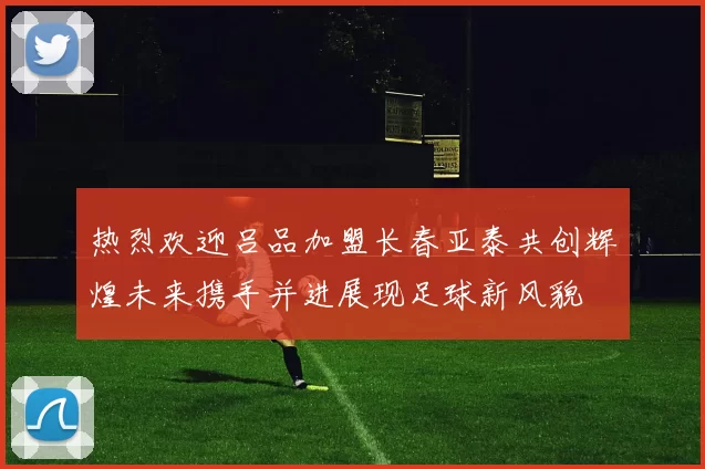 热烈欢迎吕品加盟长春亚泰共创辉煌未来携手并进展现足球新风貌