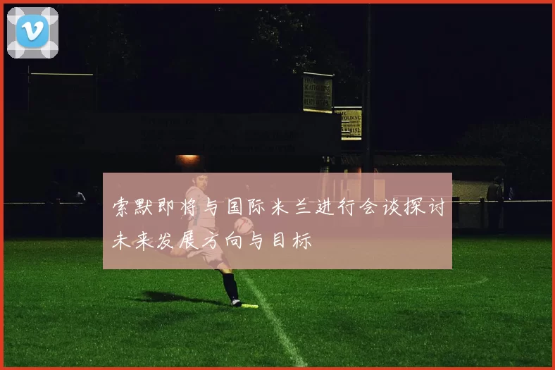 索默即将与国际米兰进行会谈探讨未来发展方向与目标