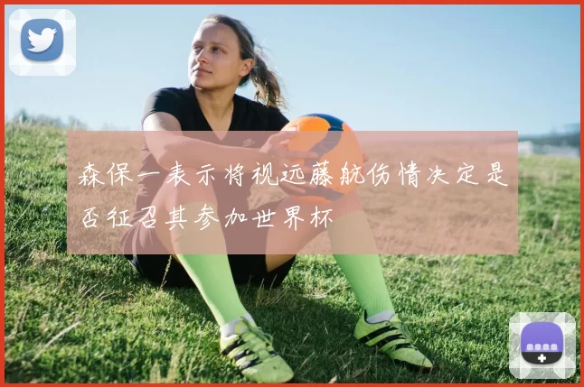 森保一表示将视远藤航伤情决定是否征召其参加世界杯