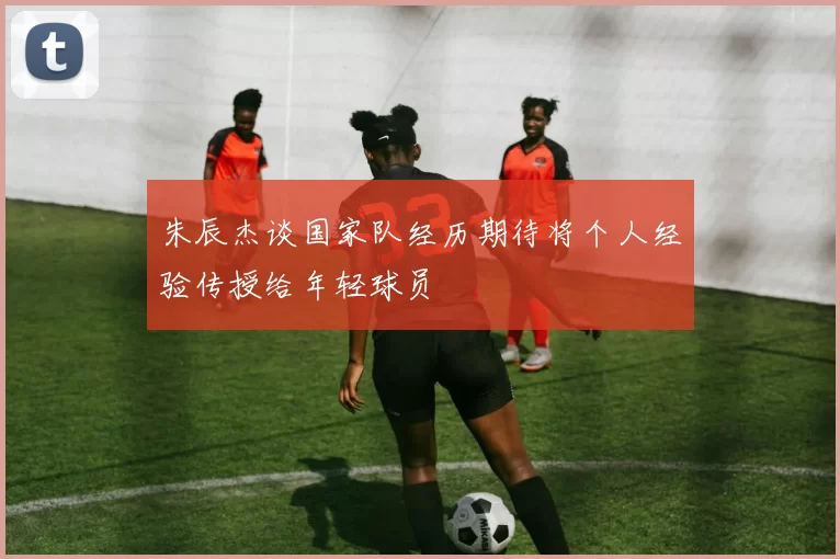 朱辰杰谈国家队经历期待将个人经验传授给年轻球员