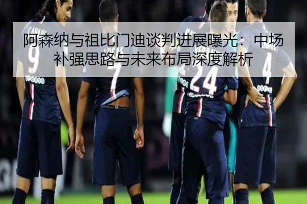 阿森纳与祖比门迪谈判进展曝光：中场补强思路与未来布局深度解析